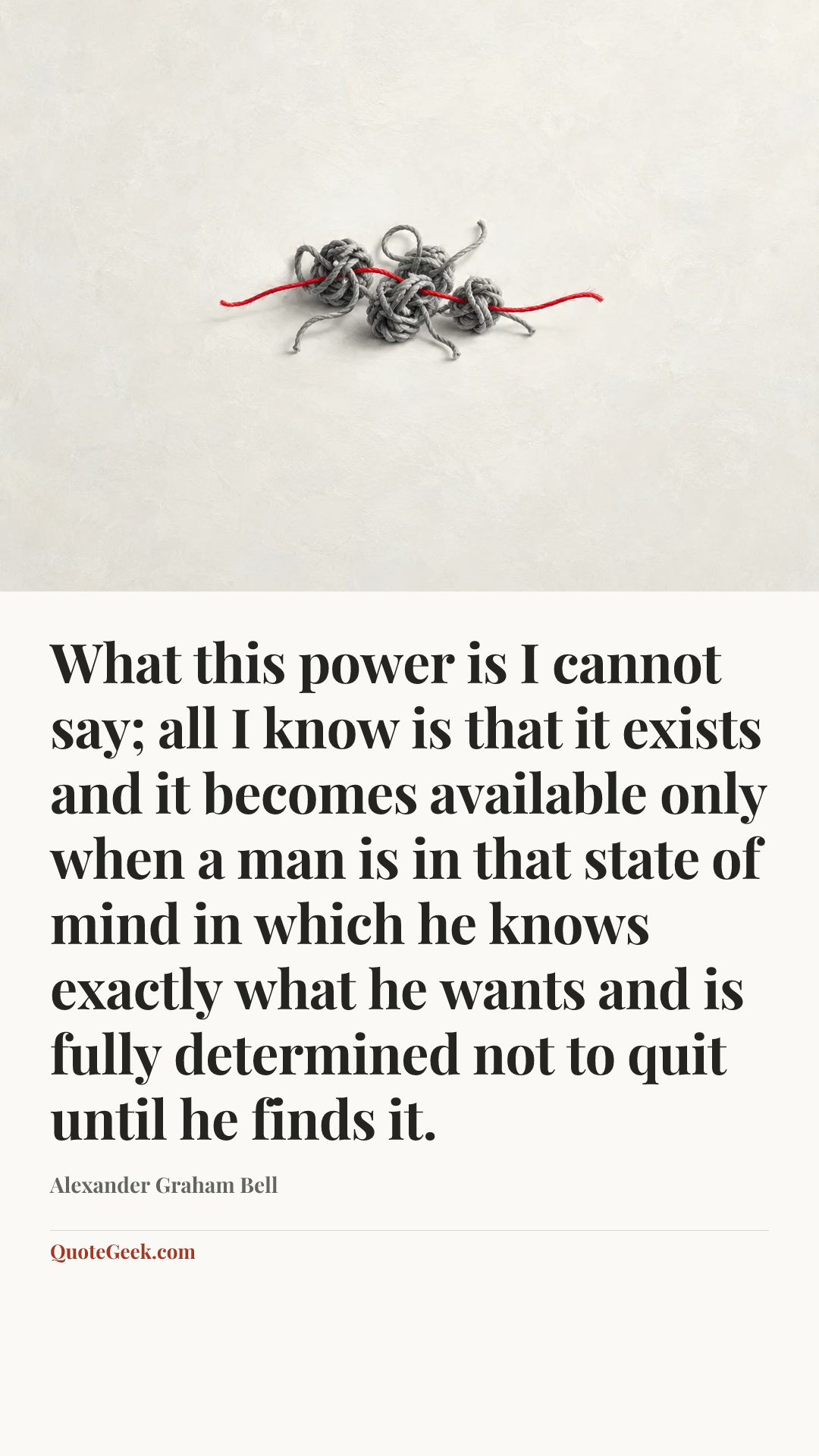 “What this power is I cannot say; all I know is that it exists and it becomes available only when a man is in that state of mind in which he knows exactly what he wants and is fully determined not to quit until he finds it.” — Alexander Graham Bell. Illustrated QuoteGeek card.