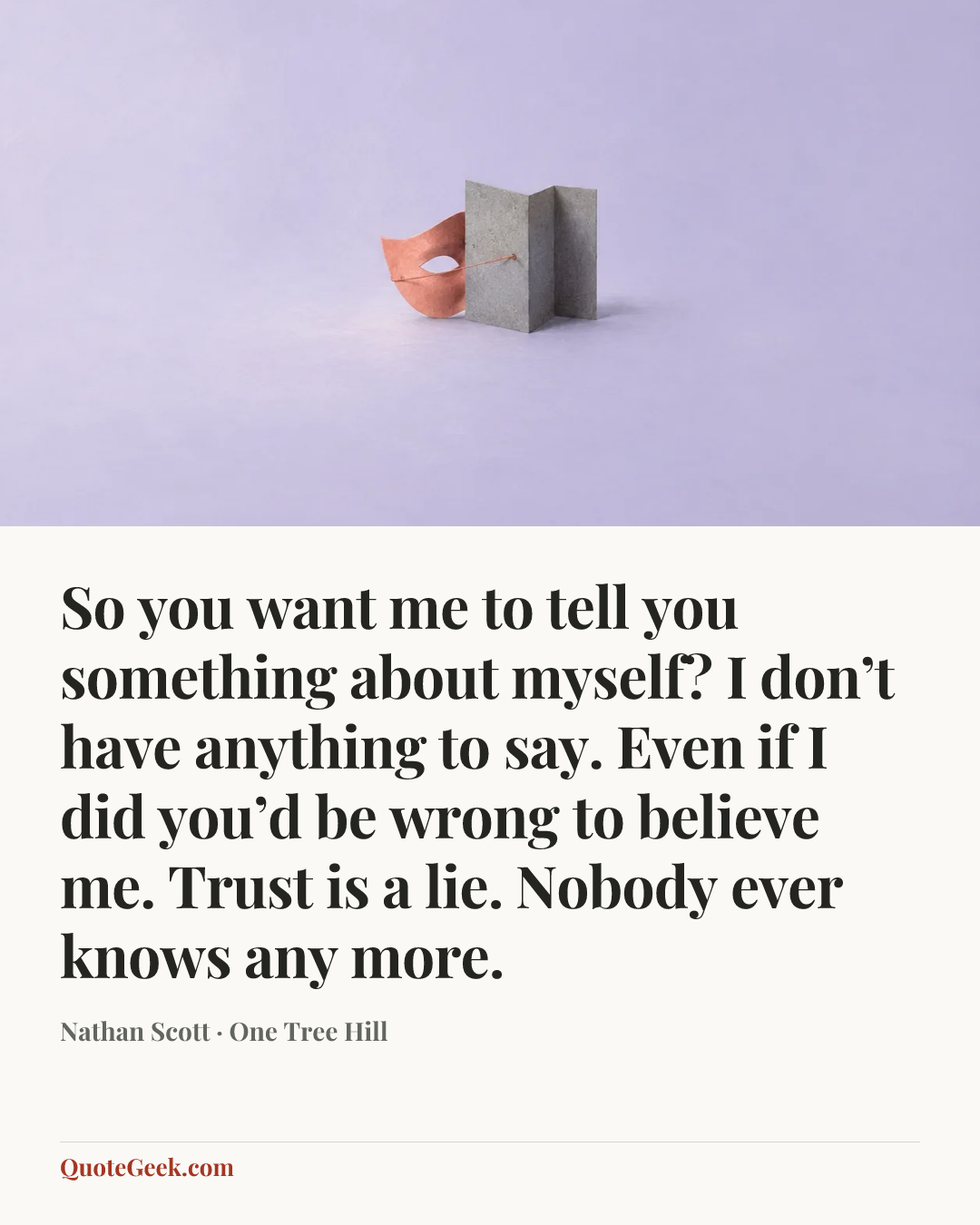 “So you want me to tell you something about myself? I don’t have anything to say. Even if I did you’d be wrong to believe me. Trust is a lie. Nobody ever knows any more.” — Nathan Scott · One Tree Hill. Illustrated QuoteGeek card.