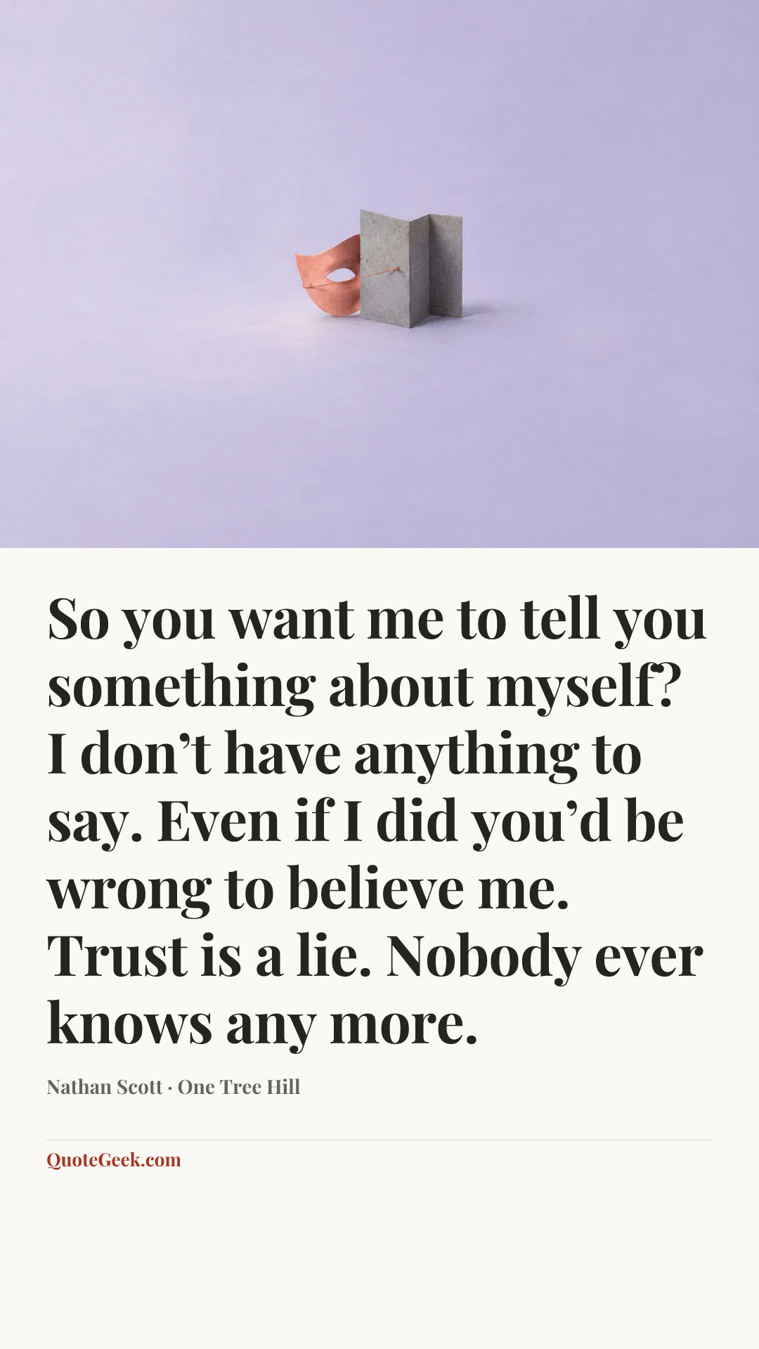 “So you want me to tell you something about myself? I don’t have anything to say. Even if I did you’d be wrong to believe me. Trust is a lie. Nobody ever knows any more.” — Nathan Scott · One Tree Hill. Illustrated QuoteGeek card.