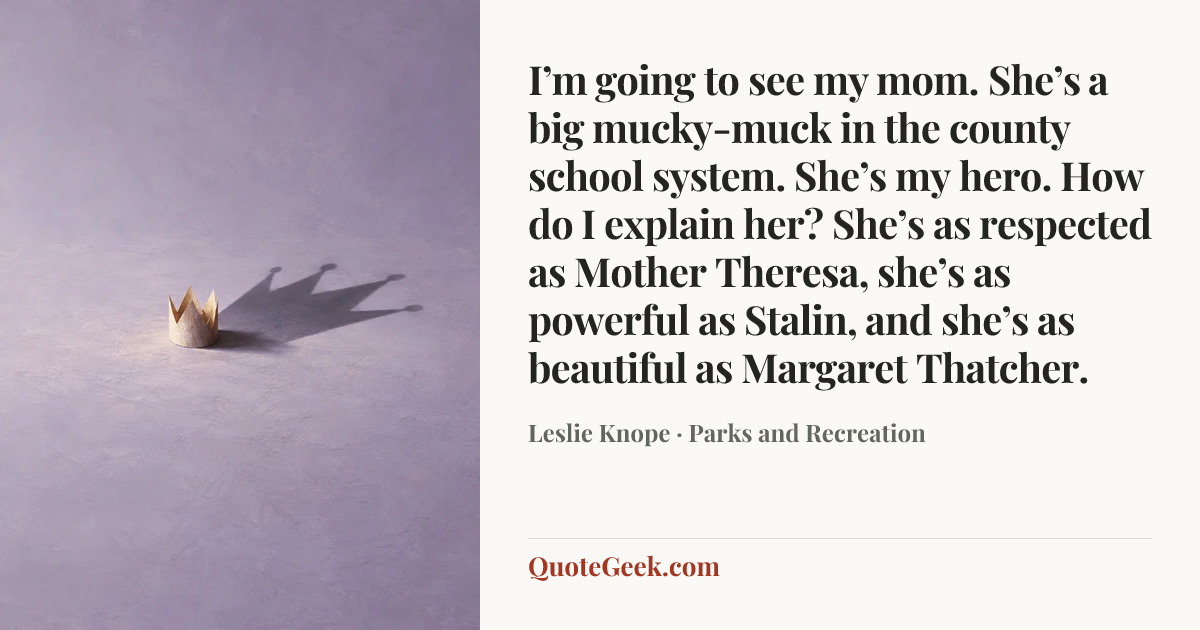 “I’m going to see my mom. She’s a big mucky-muck in the county school system. She’s my hero. How do I explain her? She’s as respected as Mother Theresa, she’s as powerful as Stalin, and she’s as beautiful as Margaret Thatcher.” — Leslie Knope · Parks and Recreation. Illustrated QuoteGeek card.