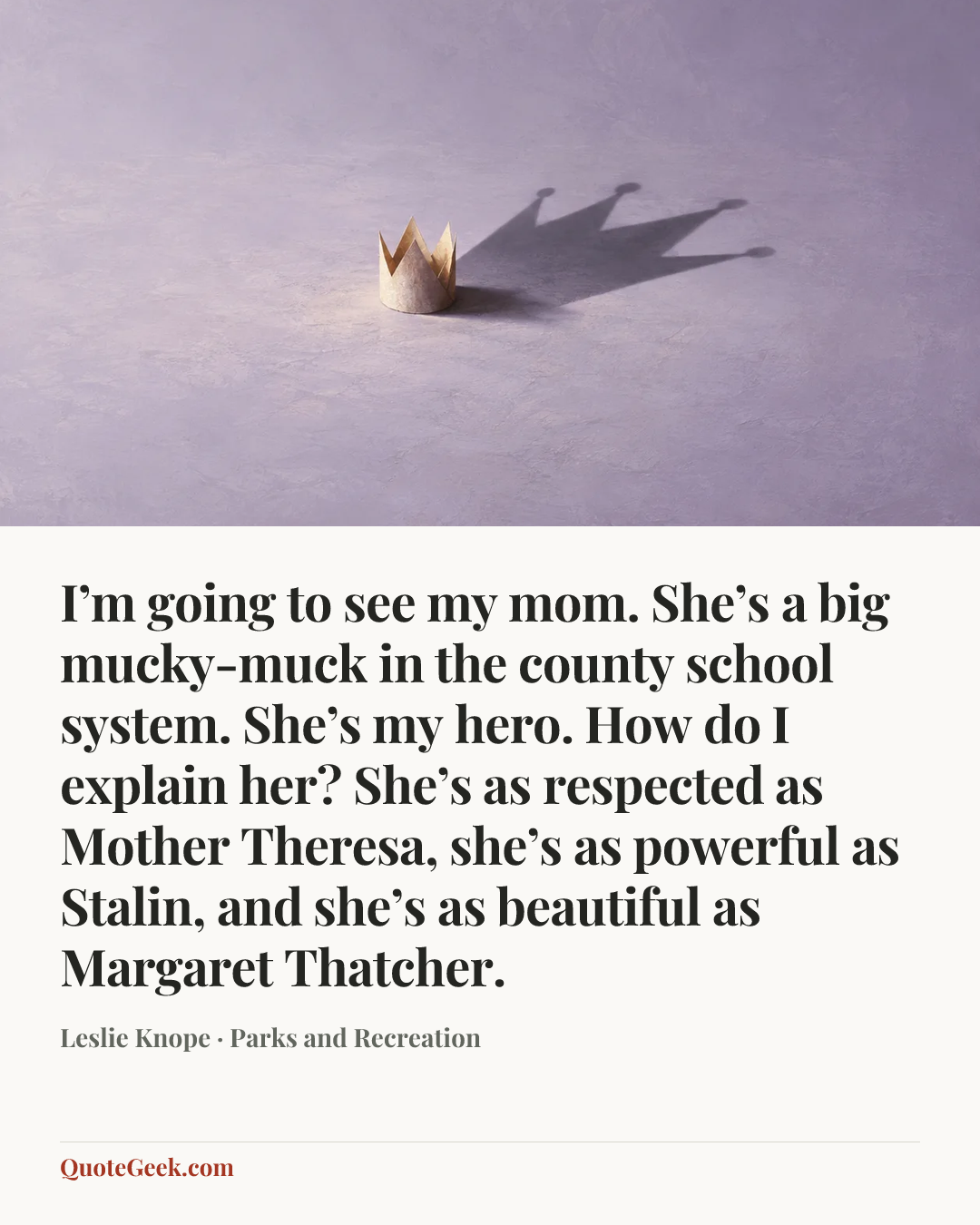 “I’m going to see my mom. She’s a big mucky-muck in the county school system. She’s my hero. How do I explain her? She’s as respected as Mother Theresa, she’s as powerful as Stalin, and she’s as beautiful as Margaret Thatcher.” — Leslie Knope · Parks and Recreation. Illustrated QuoteGeek card.