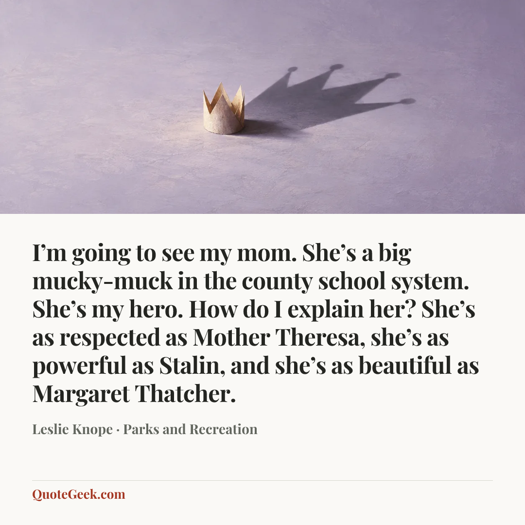 “I’m going to see my mom. She’s a big mucky-muck in the county school system. She’s my hero. How do I explain her? She’s as respected as Mother Theresa, she’s as powerful as Stalin, and she’s as beautiful as Margaret Thatcher.” — Leslie Knope · Parks and Recreation. Illustrated QuoteGeek card.