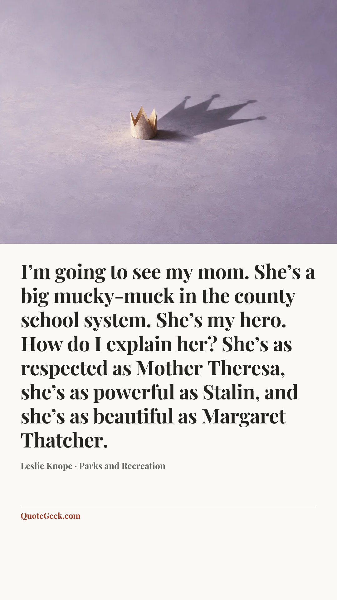 “I’m going to see my mom. She’s a big mucky-muck in the county school system. She’s my hero. How do I explain her? She’s as respected as Mother Theresa, she’s as powerful as Stalin, and she’s as beautiful as Margaret Thatcher.” — Leslie Knope · Parks and Recreation. Illustrated QuoteGeek card.