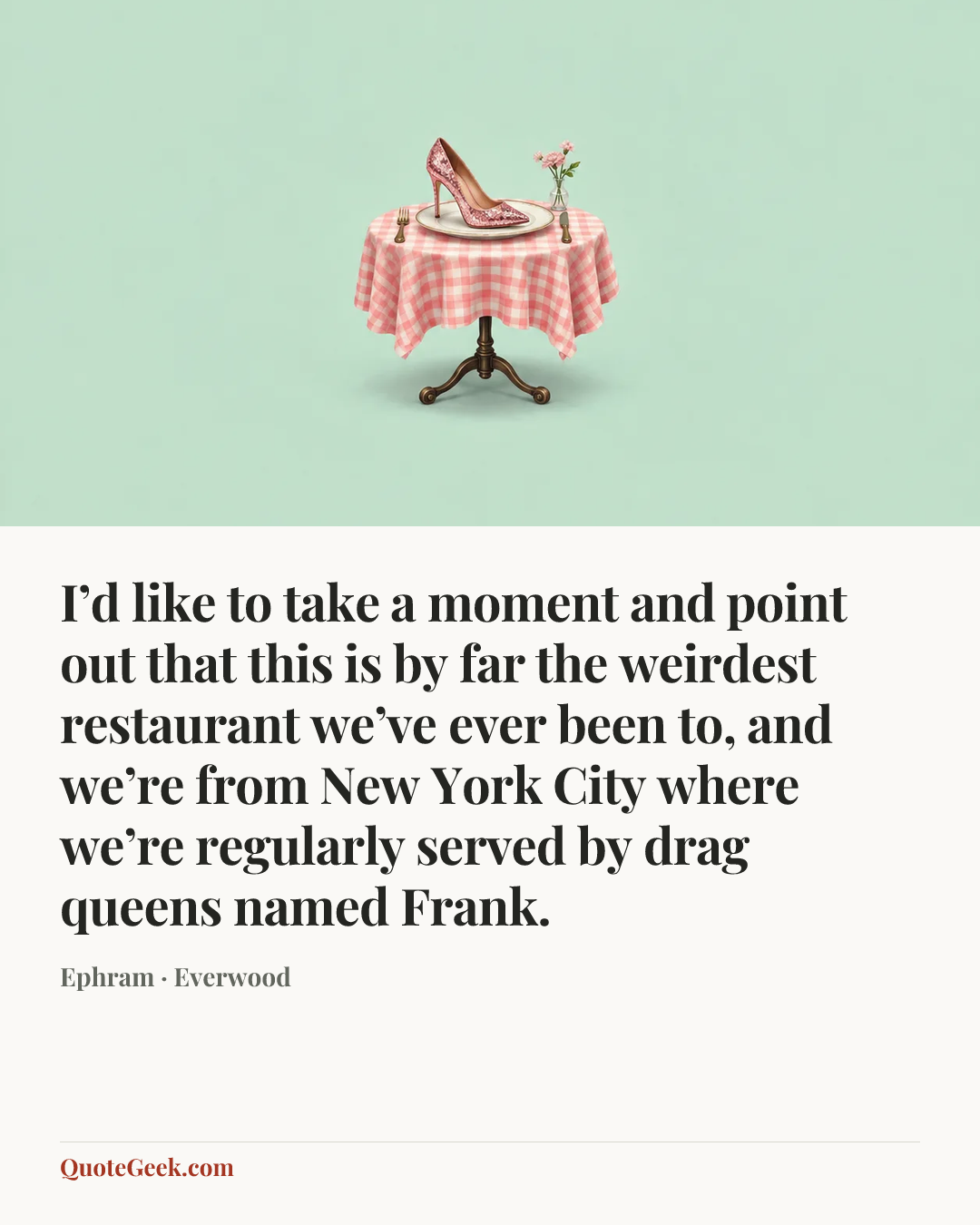“I’d like to take a moment and point out that this is by far the weirdest restaurant we’ve ever been to, and we’re from New York City where we’re regularly served by drag queens named Frank.” — Ephram · Everwood. Illustrated QuoteGeek card.