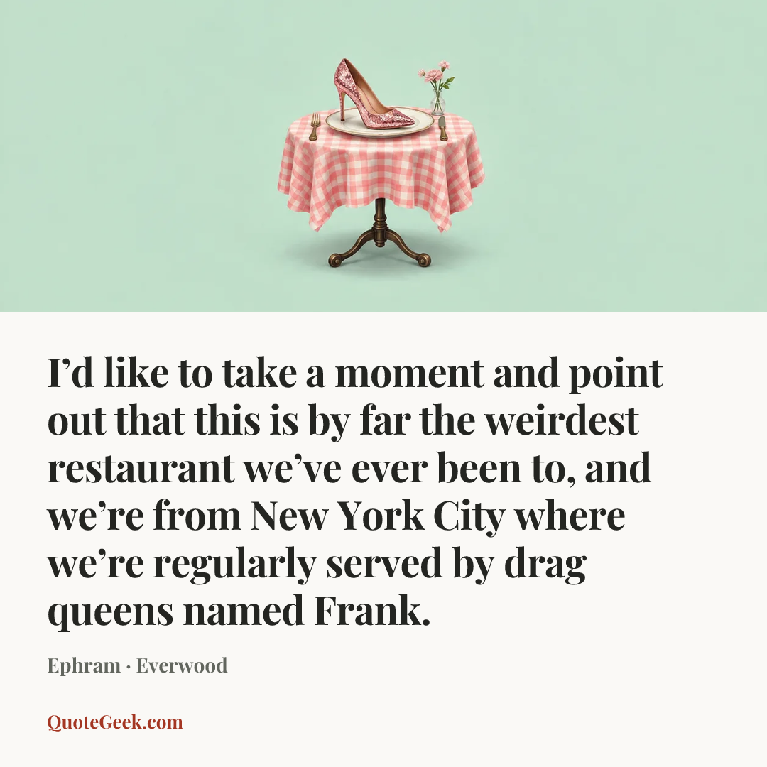 “I’d like to take a moment and point out that this is by far the weirdest restaurant we’ve ever been to, and we’re from New York City where we’re regularly served by drag queens named Frank.” — Ephram · Everwood. Illustrated QuoteGeek card.