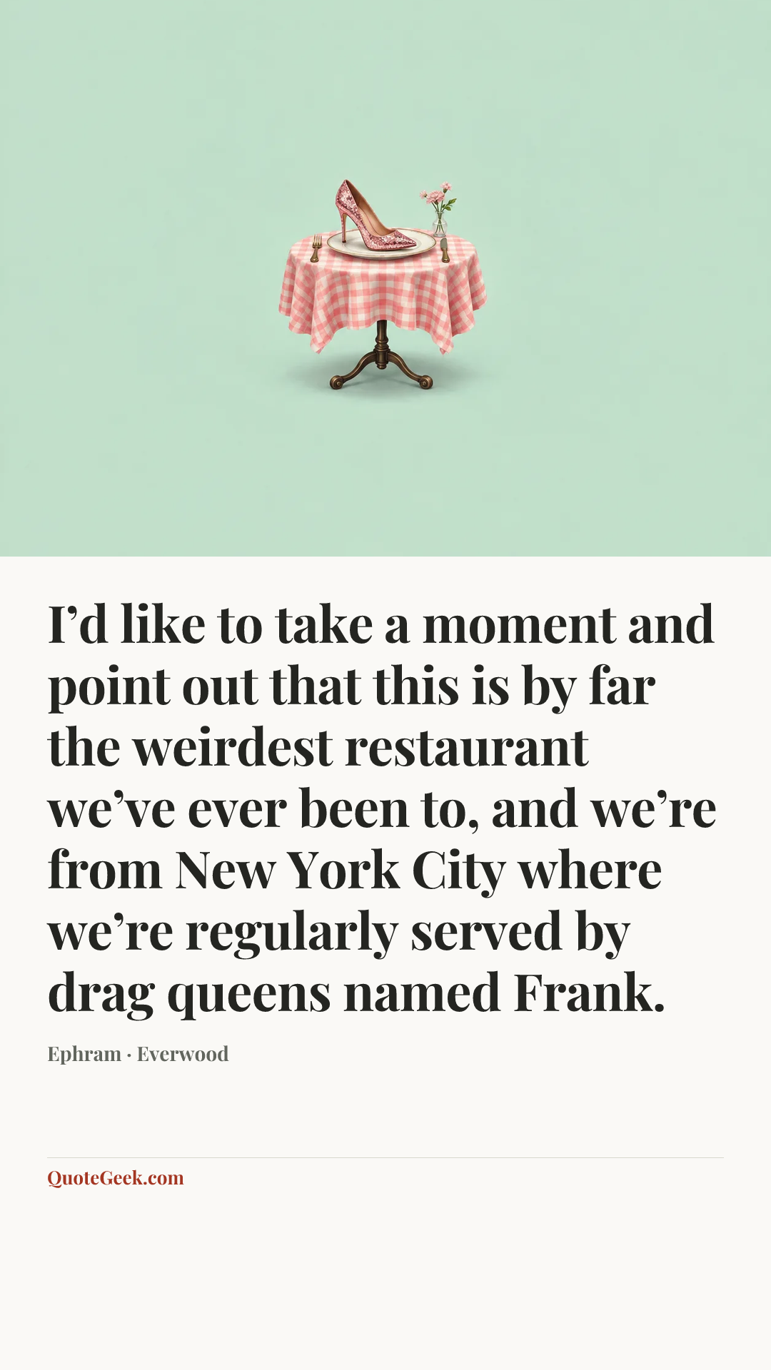 “I’d like to take a moment and point out that this is by far the weirdest restaurant we’ve ever been to, and we’re from New York City where we’re regularly served by drag queens named Frank.” — Ephram · Everwood. Illustrated QuoteGeek card.