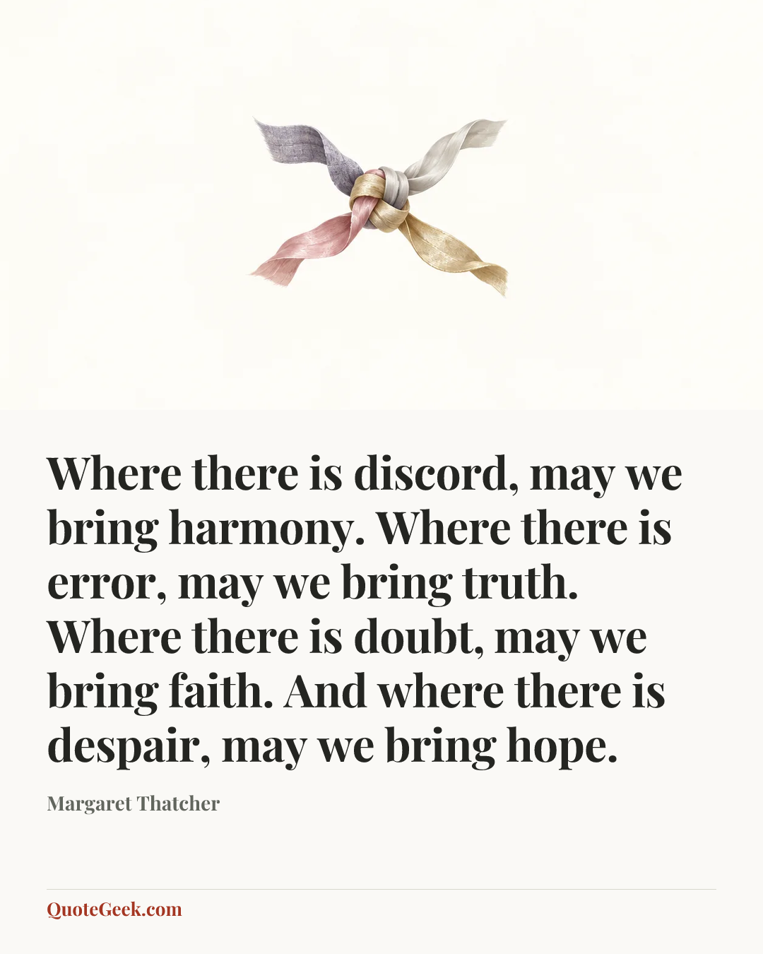 “Where there is discord, may we bring harmony. Where there is error, may we bring truth. Where there is doubt, may we bring faith. And where there is despair, may we bring hope.” — Margaret Thatcher. Illustrated QuoteGeek card.