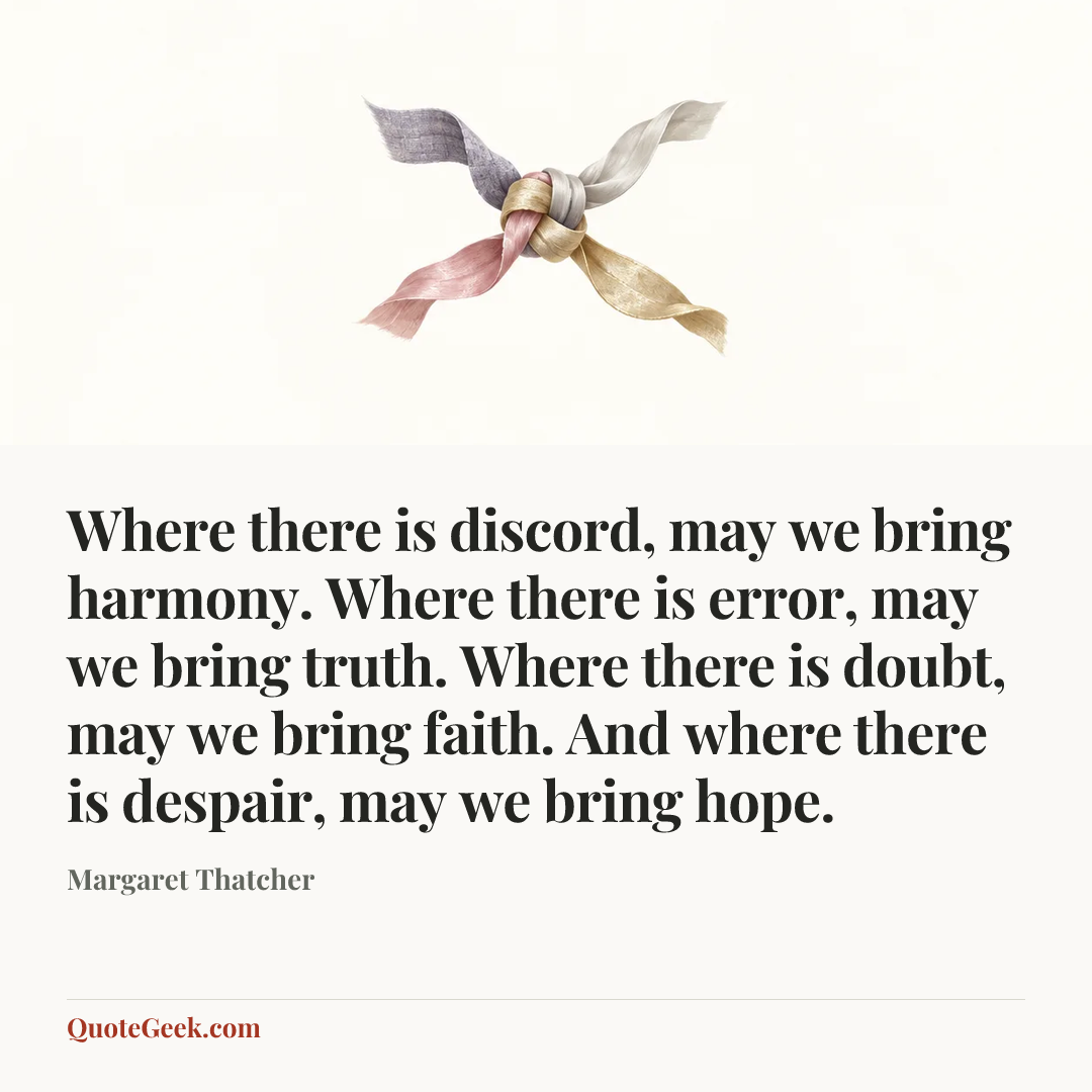 “Where there is discord, may we bring harmony. Where there is error, may we bring truth. Where there is doubt, may we bring faith. And where there is despair, may we bring hope.” — Margaret Thatcher. Illustrated QuoteGeek card.