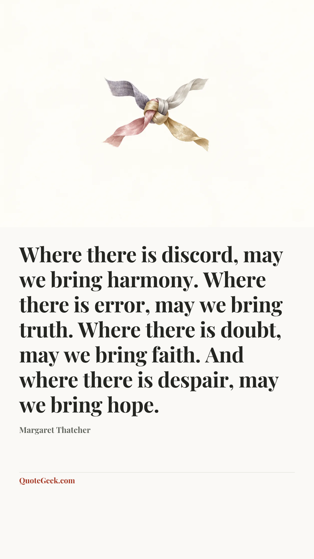 “Where there is discord, may we bring harmony. Where there is error, may we bring truth. Where there is doubt, may we bring faith. And where there is despair, may we bring hope.” — Margaret Thatcher. Illustrated QuoteGeek card.