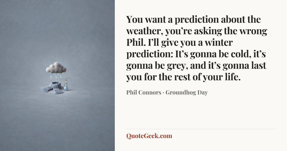 “You want a prediction about the weather, you’re asking the wrong Phil. I’ll give you a winter prediction: It’s gonna be cold, it’s gonna be grey, and it’s gonna last you for the rest of your life.” — Phil Connors · Groundhog Day. Illustrated QuoteGeek card.
