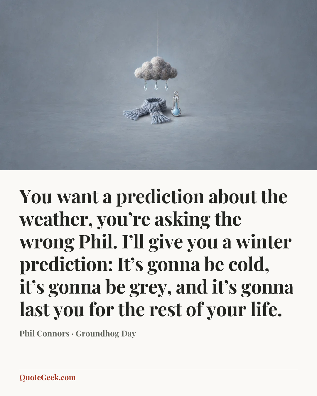 “You want a prediction about the weather, you’re asking the wrong Phil. I’ll give you a winter prediction: It’s gonna be cold, it’s gonna be grey, and it’s gonna last you for the rest of your life.” — Phil Connors · Groundhog Day. Illustrated QuoteGeek card.
