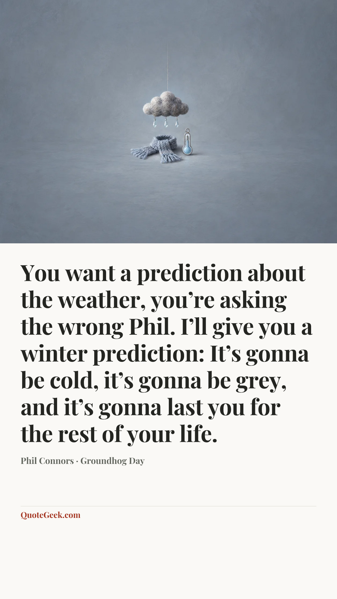 “You want a prediction about the weather, you’re asking the wrong Phil. I’ll give you a winter prediction: It’s gonna be cold, it’s gonna be grey, and it’s gonna last you for the rest of your life.” — Phil Connors · Groundhog Day. Illustrated QuoteGeek card.