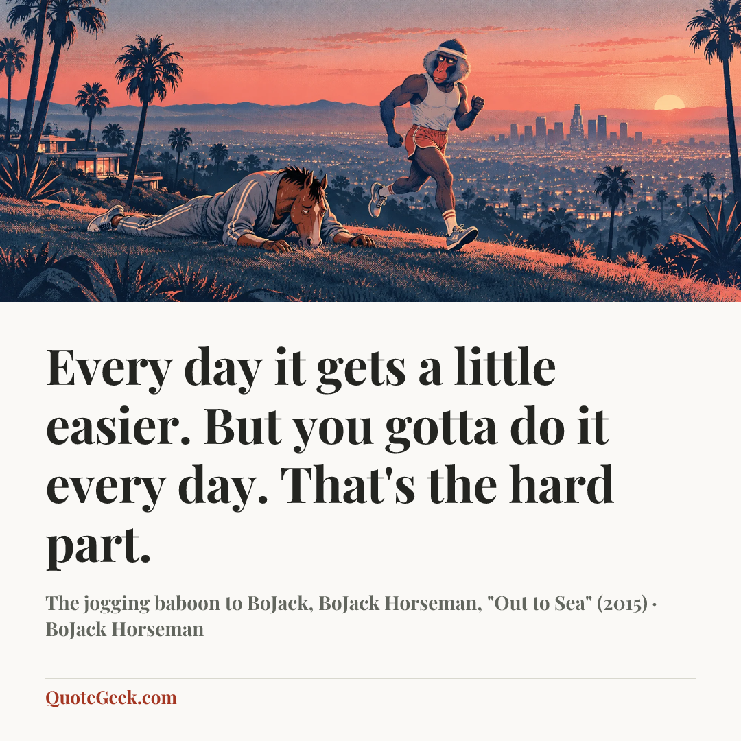 “Every day it gets a little easier. But you gotta do it every day. That's the hard part.” — The jogging baboon to BoJack, BoJack Horseman, "Out to Sea" (2015) · BoJack Horseman. Illustrated QuoteGeek card.