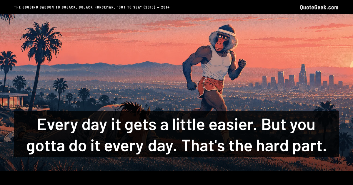 “Every day it gets a little easier. But you gotta do it every day. That's the hard part.” — The jogging baboon to BoJack, BoJack Horseman, "Out to Sea" (2015) · BoJack Horseman. Illustrated QuoteGeek card.