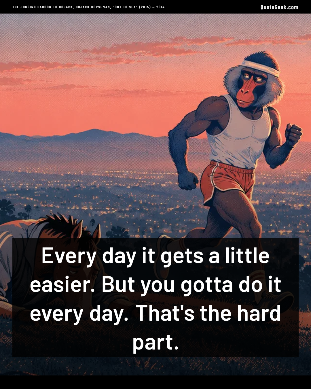 “Every day it gets a little easier. But you gotta do it every day. That's the hard part.” — The jogging baboon to BoJack, BoJack Horseman, "Out to Sea" (2015) · BoJack Horseman. Illustrated QuoteGeek card.