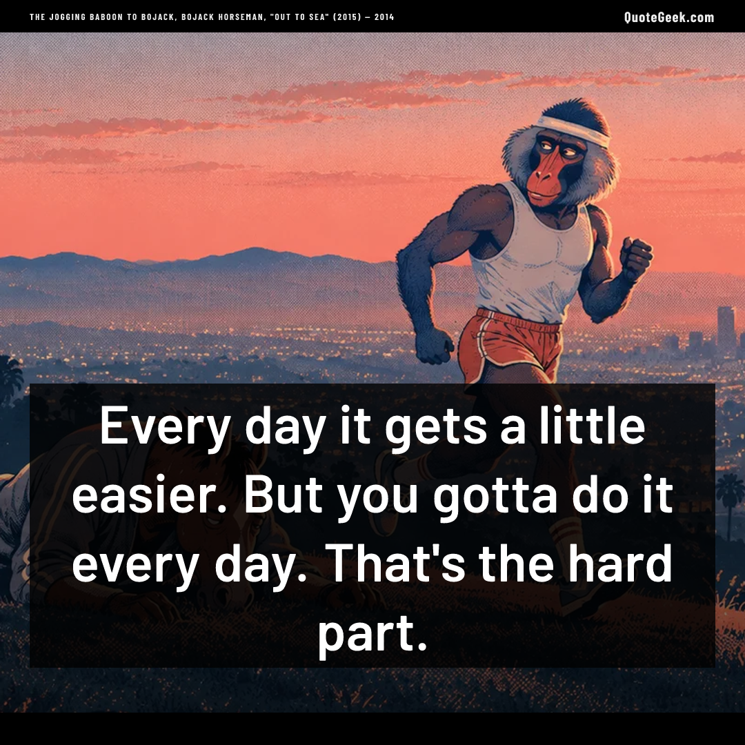 “Every day it gets a little easier. But you gotta do it every day. That's the hard part.” — The jogging baboon to BoJack, BoJack Horseman, "Out to Sea" (2015) · BoJack Horseman. Illustrated QuoteGeek card.