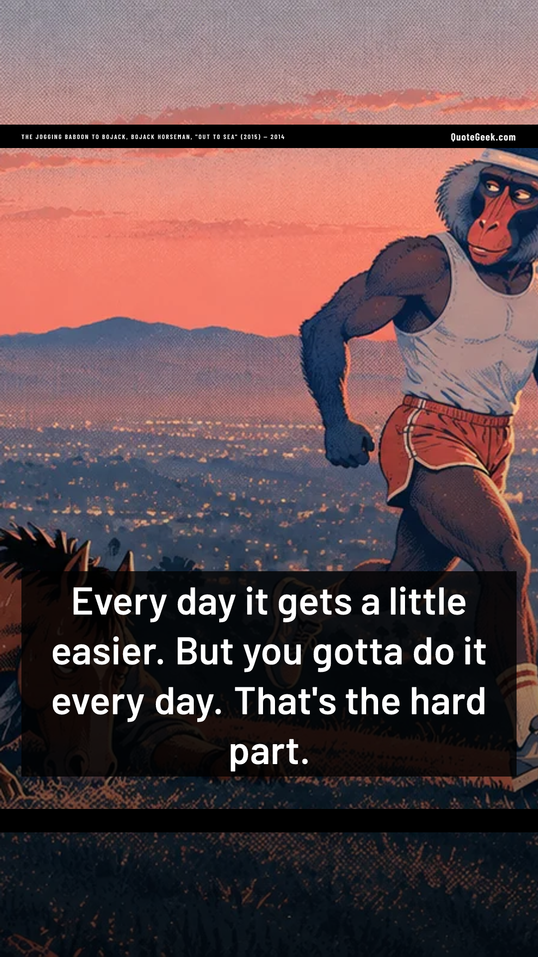 “Every day it gets a little easier. But you gotta do it every day. That's the hard part.” — The jogging baboon to BoJack, BoJack Horseman, "Out to Sea" (2015) · BoJack Horseman. Illustrated QuoteGeek card.