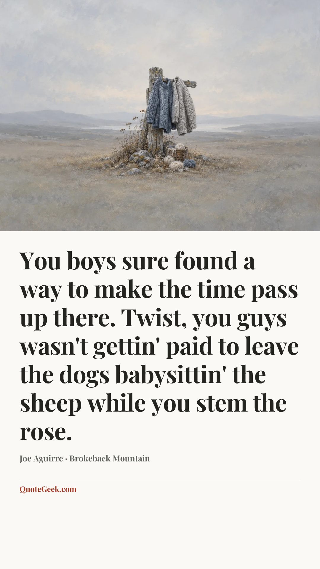 “You boys sure found a way to make the time pass up there. Twist, you guys wasn't gettin' paid to leave the dogs babysittin' the sheep while you stem the rose.” — Joe Aguirre · Brokeback Mountain. Illustrated QuoteGeek card.
