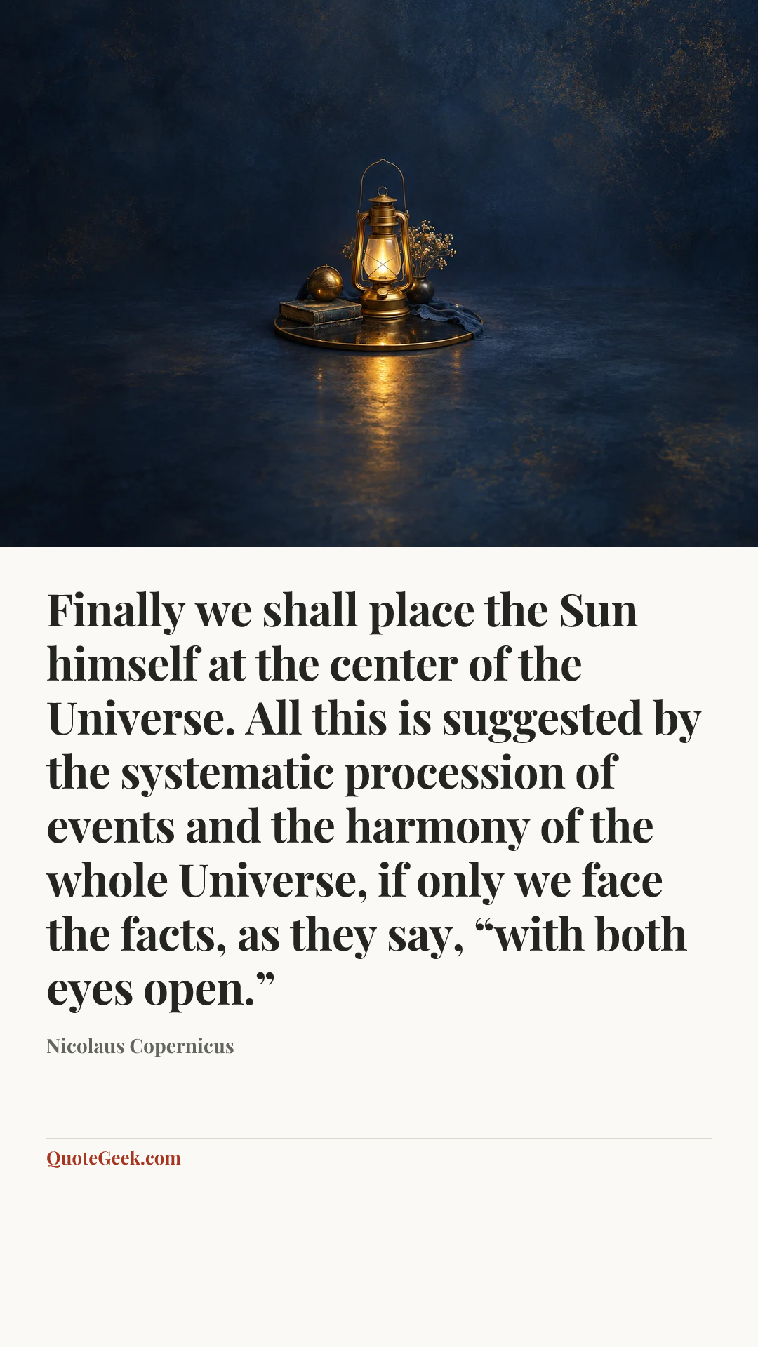 “Finally we shall place the Sun himself at the center of the Universe. All this is suggested by the systematic procession of events and the harmony of the whole Universe, if only we face the facts, as they say, “with both eyes open.”” — Nicolaus Copernicus. Illustrated QuoteGeek card.