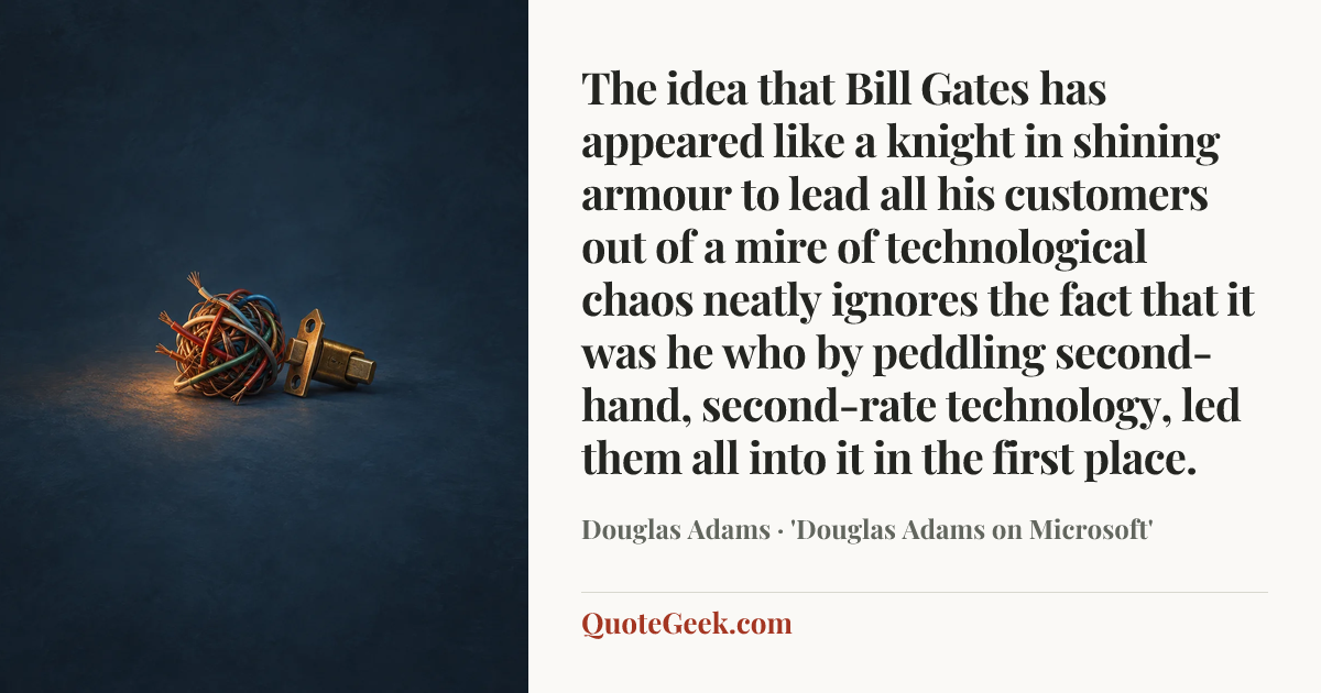 “The idea that Bill Gates has appeared like a knight in shining armour to lead all his customers out of a mire of technological chaos neatly ignores the fact that it was he who by peddling second-hand, second-rate technology, led them all into it in the first place.” — Douglas Adams · 'Douglas Adams on Microsoft'. Illustrated QuoteGeek card.