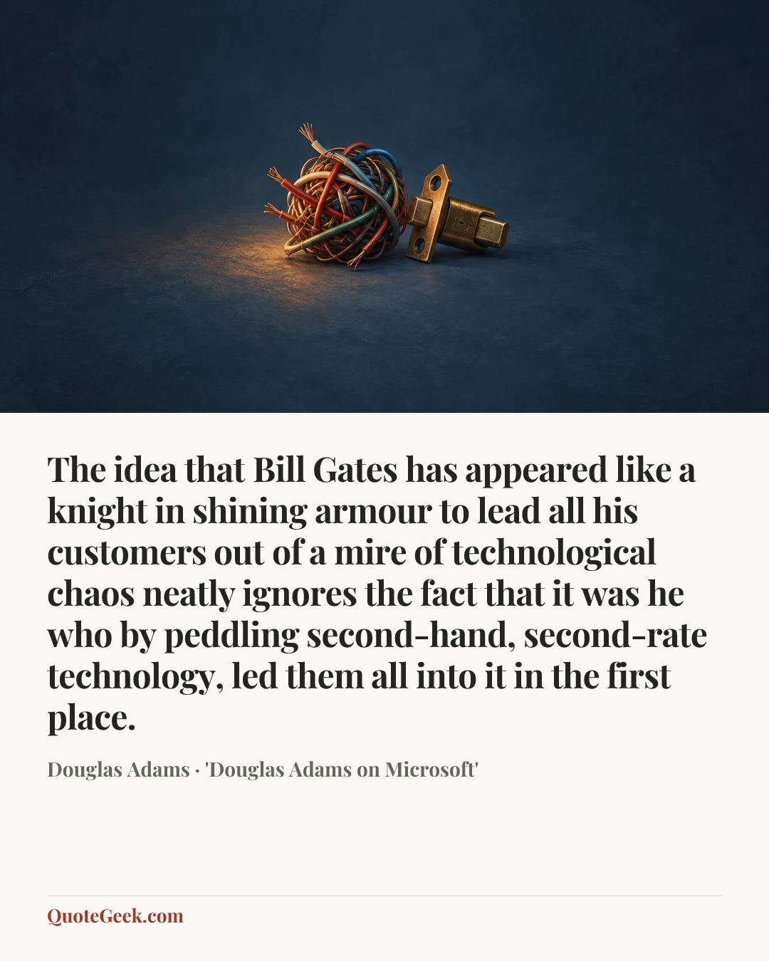 “The idea that Bill Gates has appeared like a knight in shining armour to lead all his customers out of a mire of technological chaos neatly ignores the fact that it was he who by peddling second-hand, second-rate technology, led them all into it in the first place.” — Douglas Adams · 'Douglas Adams on Microsoft'. Illustrated QuoteGeek card.