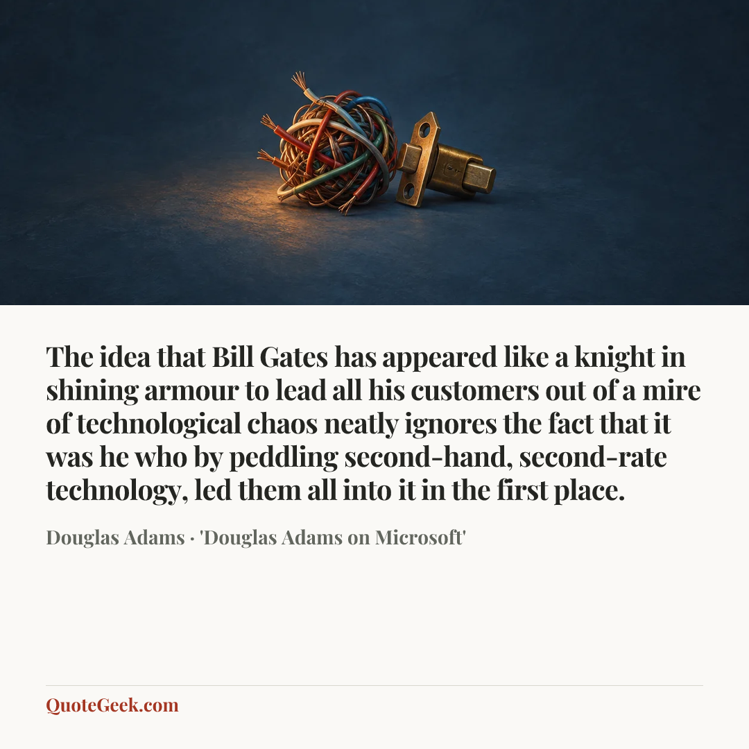 “The idea that Bill Gates has appeared like a knight in shining armour to lead all his customers out of a mire of technological chaos neatly ignores the fact that it was he who by peddling second-hand, second-rate technology, led them all into it in the first place.” — Douglas Adams · 'Douglas Adams on Microsoft'. Illustrated QuoteGeek card.