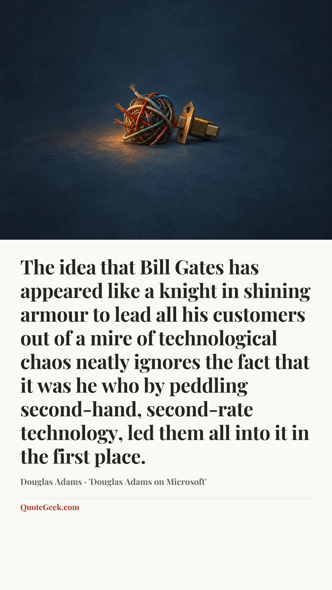“The idea that Bill Gates has appeared like a knight in shining armour to lead all his customers out of a mire of technological chaos neatly ignores the fact that it was he who by peddling second-hand, second-rate technology, led them all into it in the first place.” — Douglas Adams · 'Douglas Adams on Microsoft'. Illustrated QuoteGeek card.