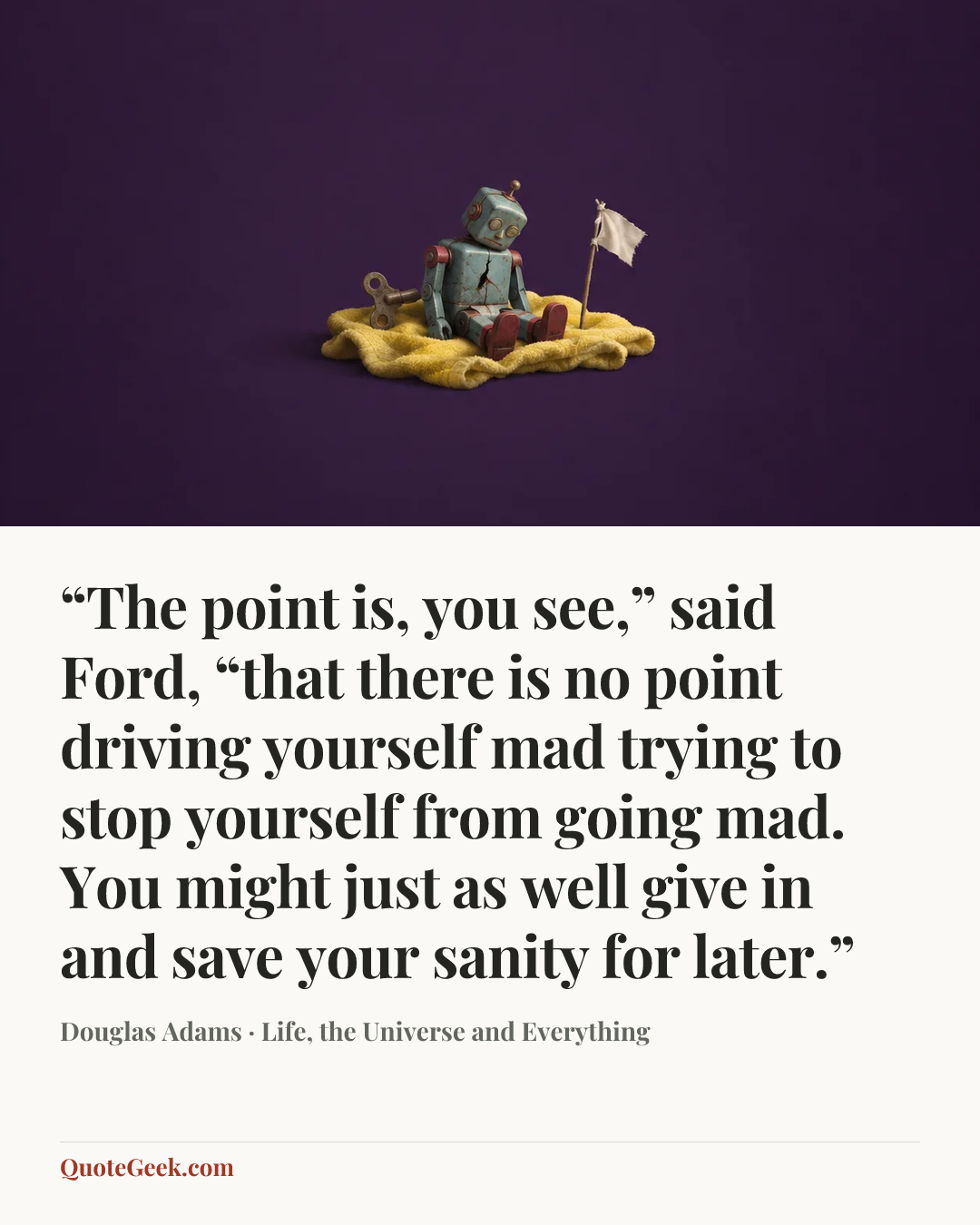 ““The point is, you see,” said Ford, “that there is no point driving yourself mad trying to stop yourself from going mad. You might just as well give in and save your sanity for later.”” — Douglas Adams · Life, the Universe and Everything. Illustrated QuoteGeek card.