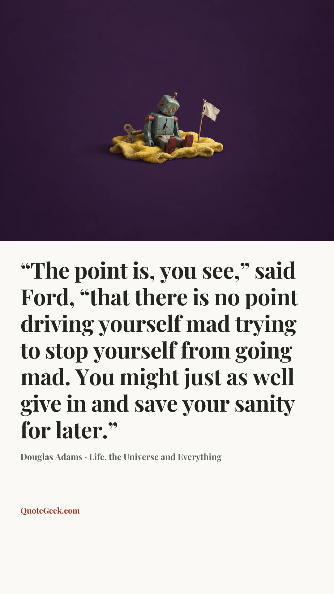 ““The point is, you see,” said Ford, “that there is no point driving yourself mad trying to stop yourself from going mad. You might just as well give in and save your sanity for later.”” — Douglas Adams · Life, the Universe and Everything. Illustrated QuoteGeek card.