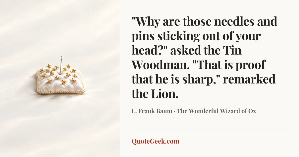 “"Why are those needles and pins sticking out of your head?" asked the Tin Woodman.
"That is proof that he is sharp," remarked the Lion.” — L. Frank Baum · The Wonderful Wizard of Oz. Illustrated QuoteGeek card.