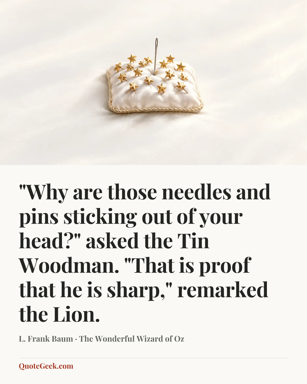 “"Why are those needles and pins sticking out of your head?" asked the Tin Woodman.
"That is proof that he is sharp," remarked the Lion.” — L. Frank Baum · The Wonderful Wizard of Oz. Illustrated QuoteGeek card.