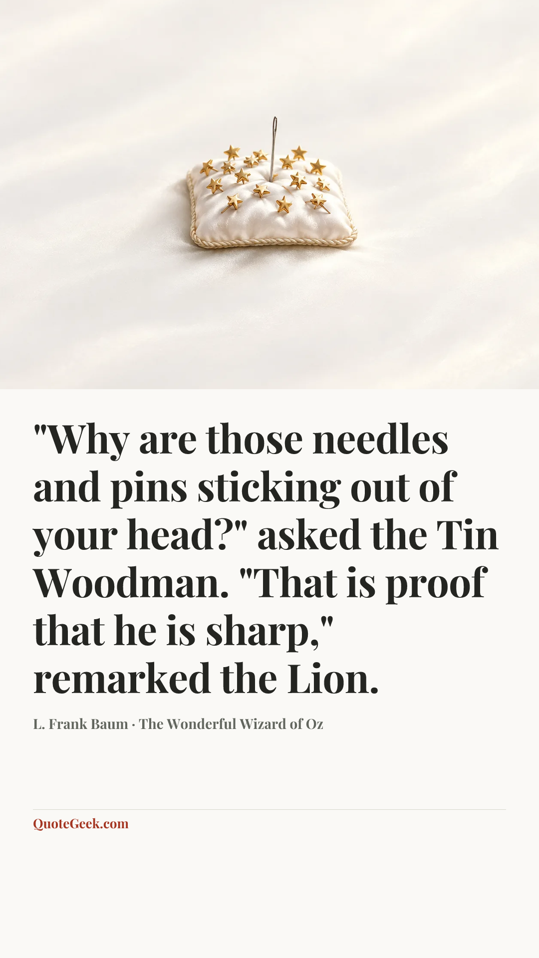“"Why are those needles and pins sticking out of your head?" asked the Tin Woodman.
"That is proof that he is sharp," remarked the Lion.” — L. Frank Baum · The Wonderful Wizard of Oz. Illustrated QuoteGeek card.