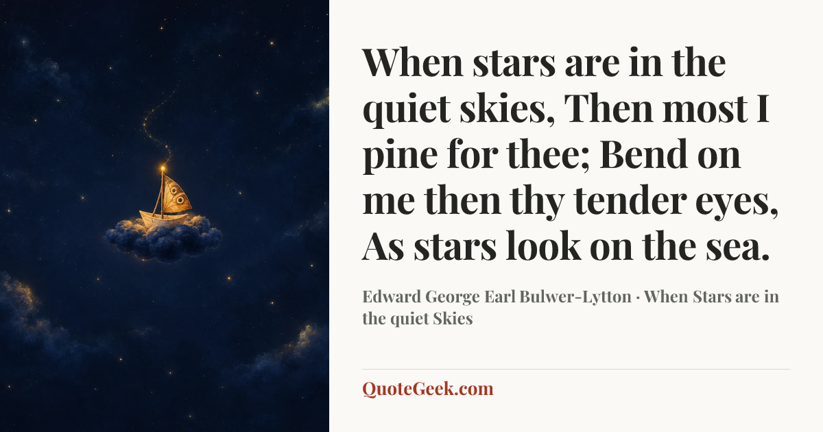 “When stars are in the quiet skies,
Then most I pine for thee;
Bend on me then thy tender eyes,
As stars look on the sea.” — Edward George Earl Bulwer-Lytton · When Stars are in the quiet Skies. Illustrated QuoteGeek card.