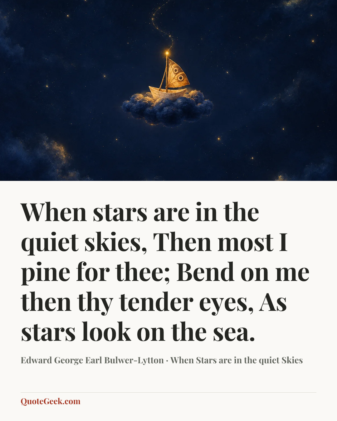 “When stars are in the quiet skies,
Then most I pine for thee;
Bend on me then thy tender eyes,
As stars look on the sea.” — Edward George Earl Bulwer-Lytton · When Stars are in the quiet Skies. Illustrated QuoteGeek card.
