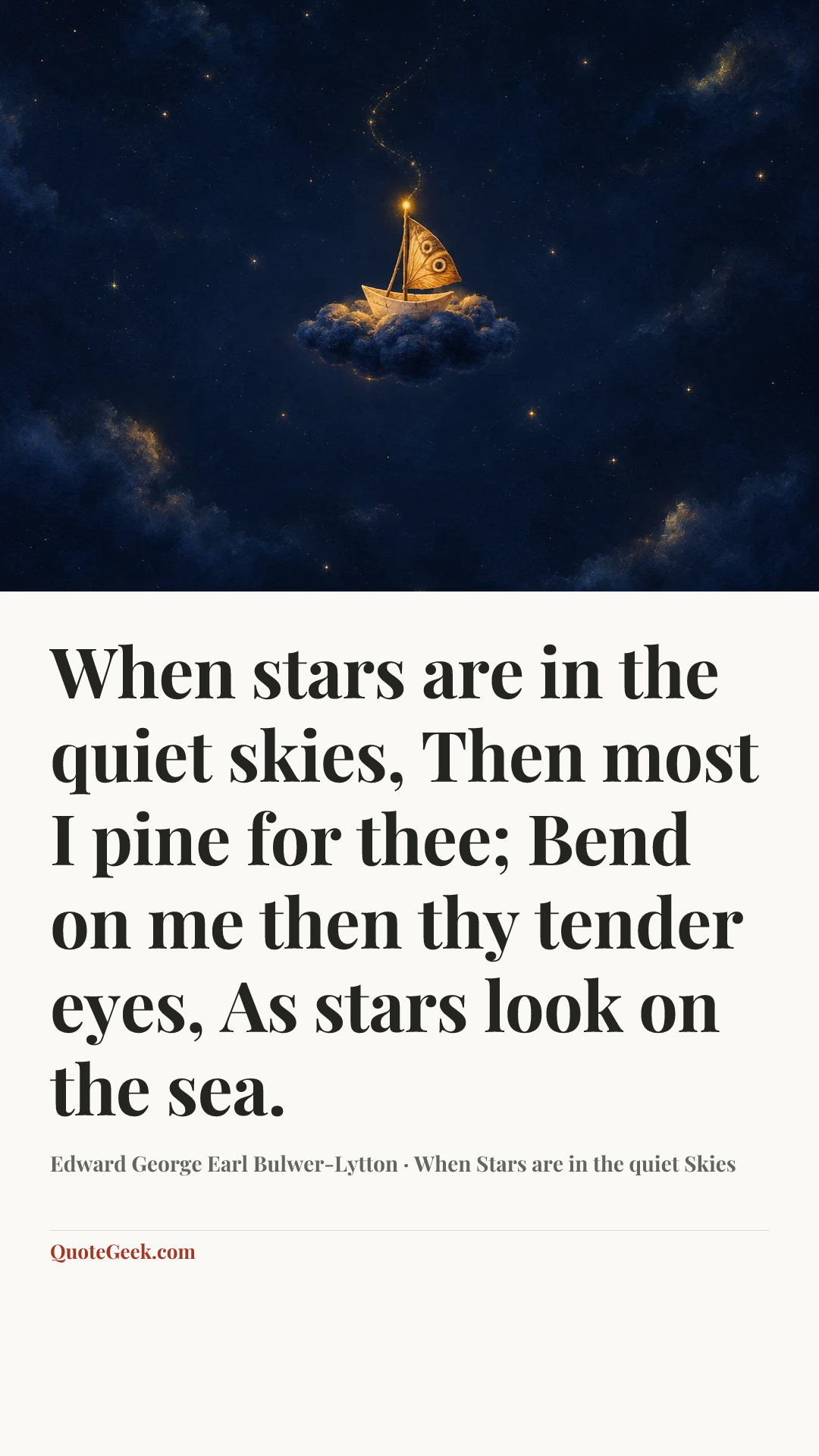 “When stars are in the quiet skies,
Then most I pine for thee;
Bend on me then thy tender eyes,
As stars look on the sea.” — Edward George Earl Bulwer-Lytton · When Stars are in the quiet Skies. Illustrated QuoteGeek card.
