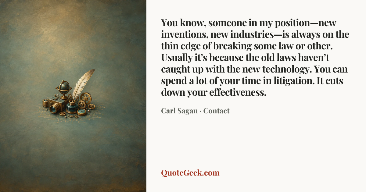 “You know, someone in my position—new inventions, new industries—is always on the thin edge of breaking some law or other. Usually it’s because the old laws haven’t caught up with the new technology. You can spend a lot of your time in litigation. It cuts down your effectiveness.” — Carl Sagan · Contact. Illustrated QuoteGeek card.