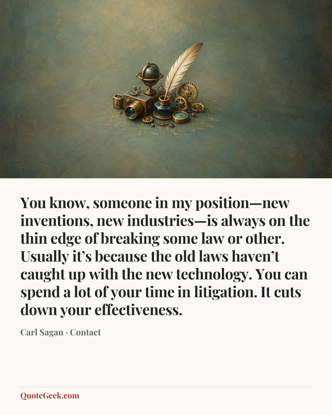“You know, someone in my position—new inventions, new industries—is always on the thin edge of breaking some law or other. Usually it’s because the old laws haven’t caught up with the new technology. You can spend a lot of your time in litigation. It cuts down your effectiveness.” — Carl Sagan · Contact. Illustrated QuoteGeek card.