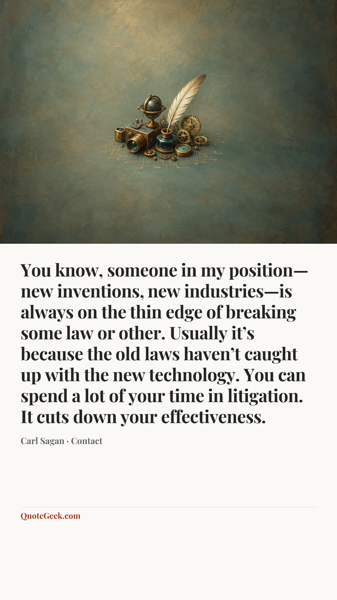 “You know, someone in my position—new inventions, new industries—is always on the thin edge of breaking some law or other. Usually it’s because the old laws haven’t caught up with the new technology. You can spend a lot of your time in litigation. It cuts down your effectiveness.” — Carl Sagan · Contact. Illustrated QuoteGeek card.