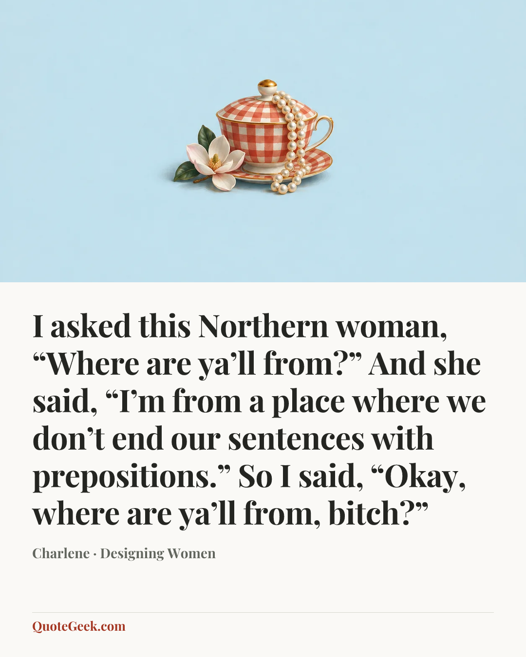 “I asked this Northern woman, “Where are ya’ll from?” And she said, “I’m from a place where we don’t end our sentences with prepositions.” So I said, “Okay, where are ya’ll from, bitch?”” — Charlene · Designing Women. Illustrated QuoteGeek card.