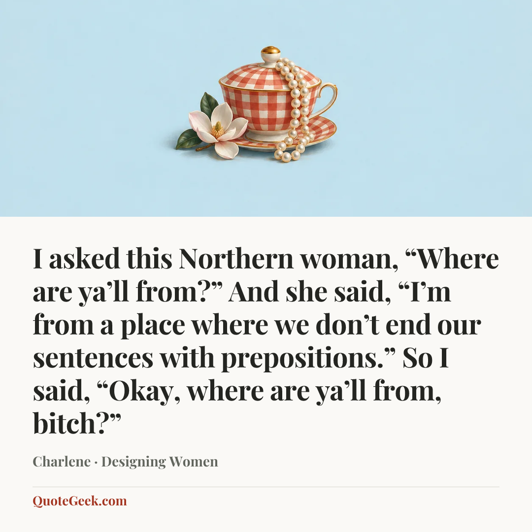 “I asked this Northern woman, “Where are ya’ll from?” And she said, “I’m from a place where we don’t end our sentences with prepositions.” So I said, “Okay, where are ya’ll from, bitch?”” — Charlene · Designing Women. Illustrated QuoteGeek card.