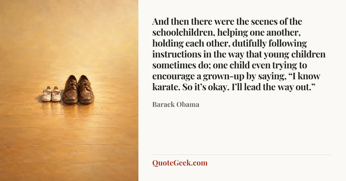 “And then there were the scenes of the schoolchildren, helping one another, holding each other, dutifully following instructions in the way that young children sometimes do; one child even trying to encourage a grown-up by saying, “I know karate. So it’s okay. I’ll lead the way out.”” — Barack Obama. Illustrated QuoteGeek card.