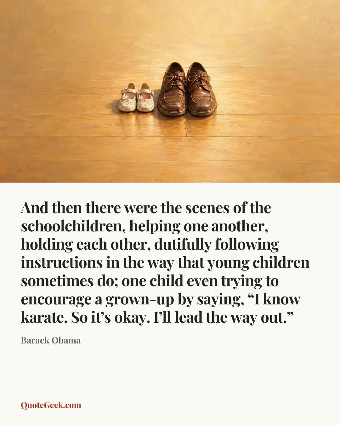 “And then there were the scenes of the schoolchildren, helping one another, holding each other, dutifully following instructions in the way that young children sometimes do; one child even trying to encourage a grown-up by saying, “I know karate. So it’s okay. I’ll lead the way out.”” — Barack Obama. Illustrated QuoteGeek card.