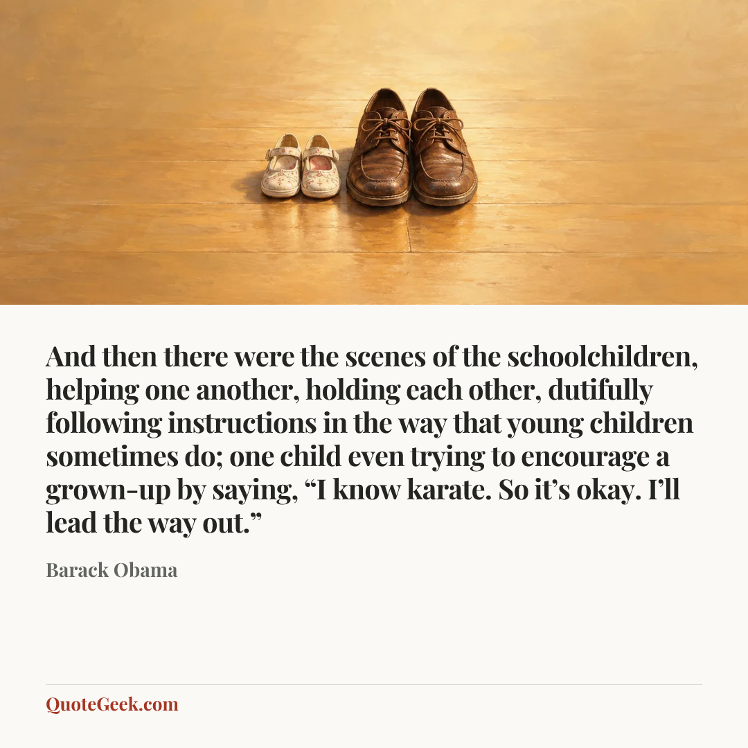 “And then there were the scenes of the schoolchildren, helping one another, holding each other, dutifully following instructions in the way that young children sometimes do; one child even trying to encourage a grown-up by saying, “I know karate. So it’s okay. I’ll lead the way out.”” — Barack Obama. Illustrated QuoteGeek card.