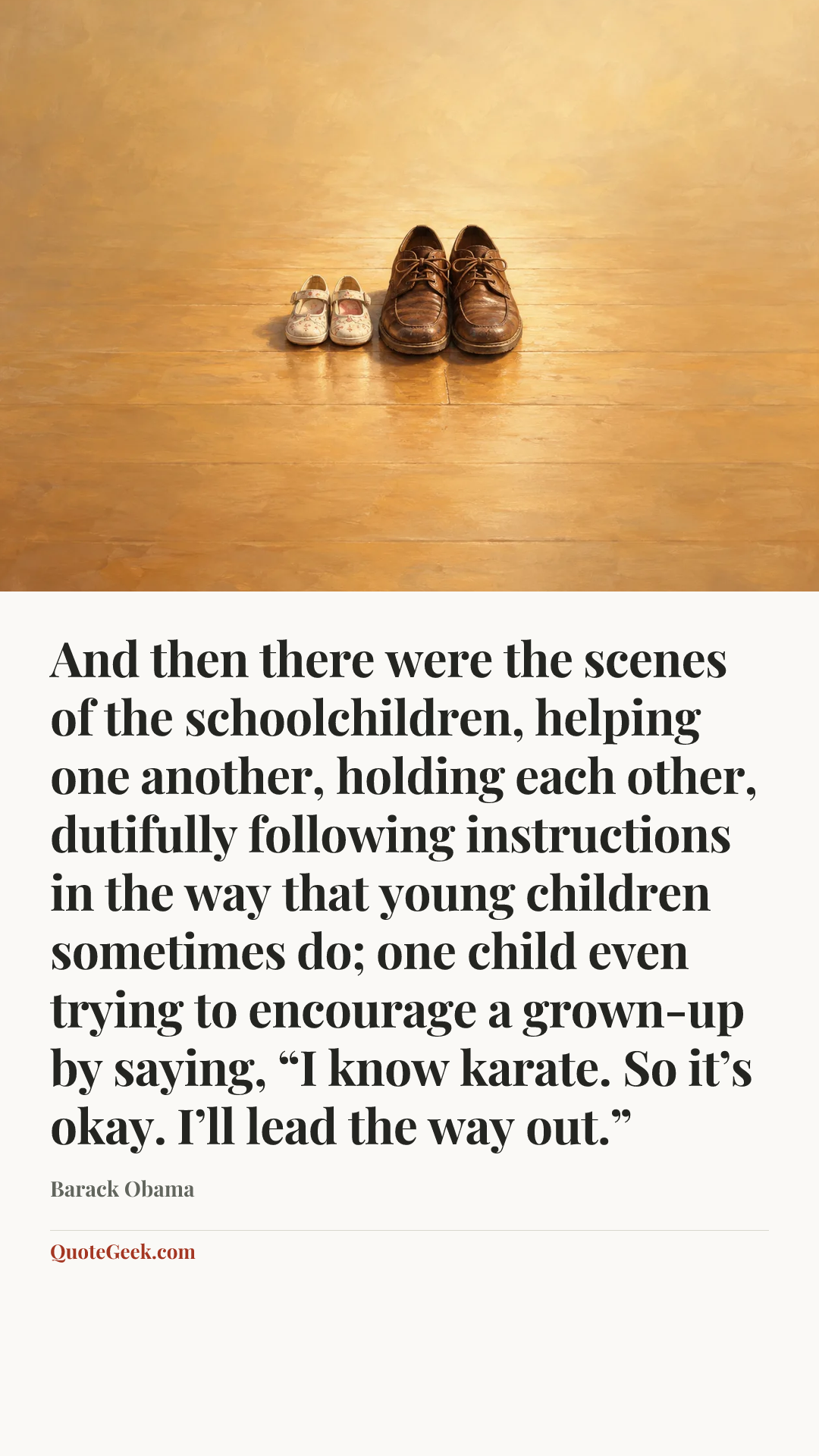 “And then there were the scenes of the schoolchildren, helping one another, holding each other, dutifully following instructions in the way that young children sometimes do; one child even trying to encourage a grown-up by saying, “I know karate. So it’s okay. I’ll lead the way out.”” — Barack Obama. Illustrated QuoteGeek card.