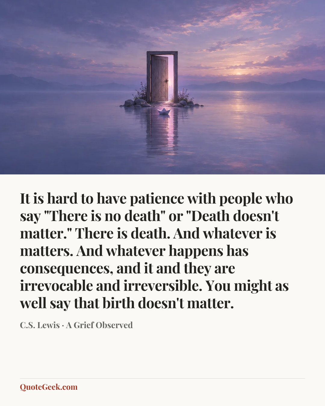 “It is hard to have patience with people who say "There is no death" or "Death doesn't matter." There is death. And whatever is matters. And whatever happens has consequences, and it and they are irrevocable and irreversible. You might as well say that birth doesn't matter.” — C.S. Lewis · A Grief Observed. Illustrated QuoteGeek card.