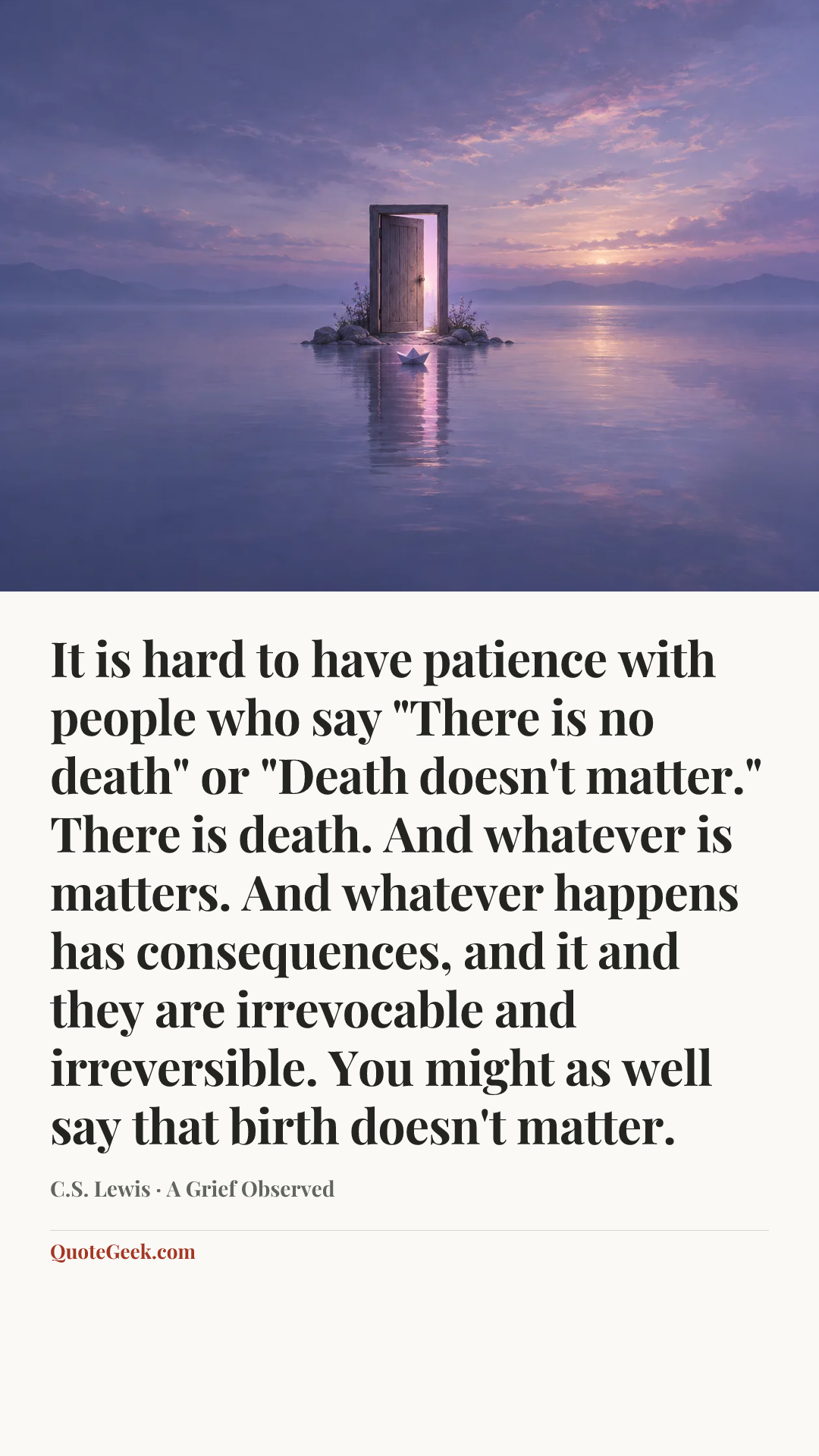 “It is hard to have patience with people who say "There is no death" or "Death doesn't matter." There is death. And whatever is matters. And whatever happens has consequences, and it and they are irrevocable and irreversible. You might as well say that birth doesn't matter.” — C.S. Lewis · A Grief Observed. Illustrated QuoteGeek card.