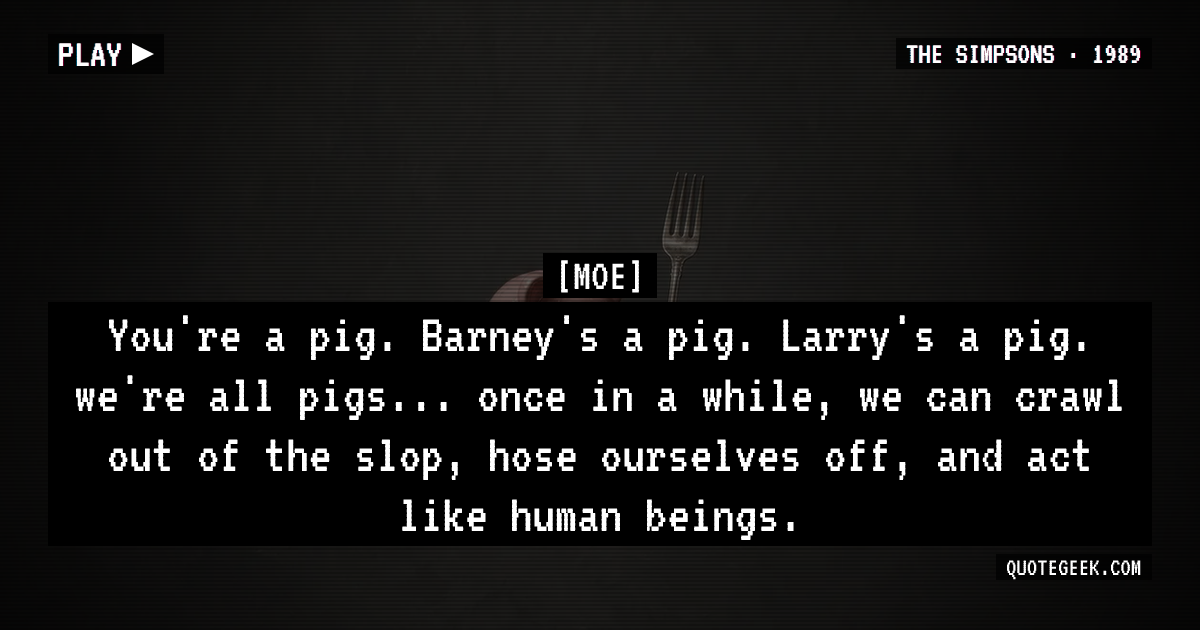 “You're a pig. Barney's a pig. Larry's a pig. we're all pigs... once in a while, we can crawl out of the slop, hose ourselves off, and act like human beings.” — Moe · The Simpsons. Illustrated QuoteGeek card.