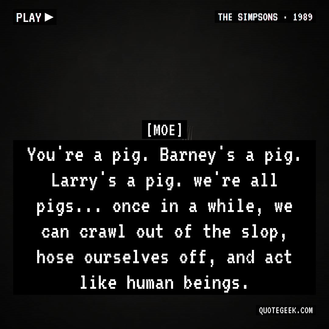 “You're a pig. Barney's a pig. Larry's a pig. we're all pigs... once in a while, we can crawl out of the slop, hose ourselves off, and act like human beings.” — Moe · The Simpsons. Illustrated QuoteGeek card.