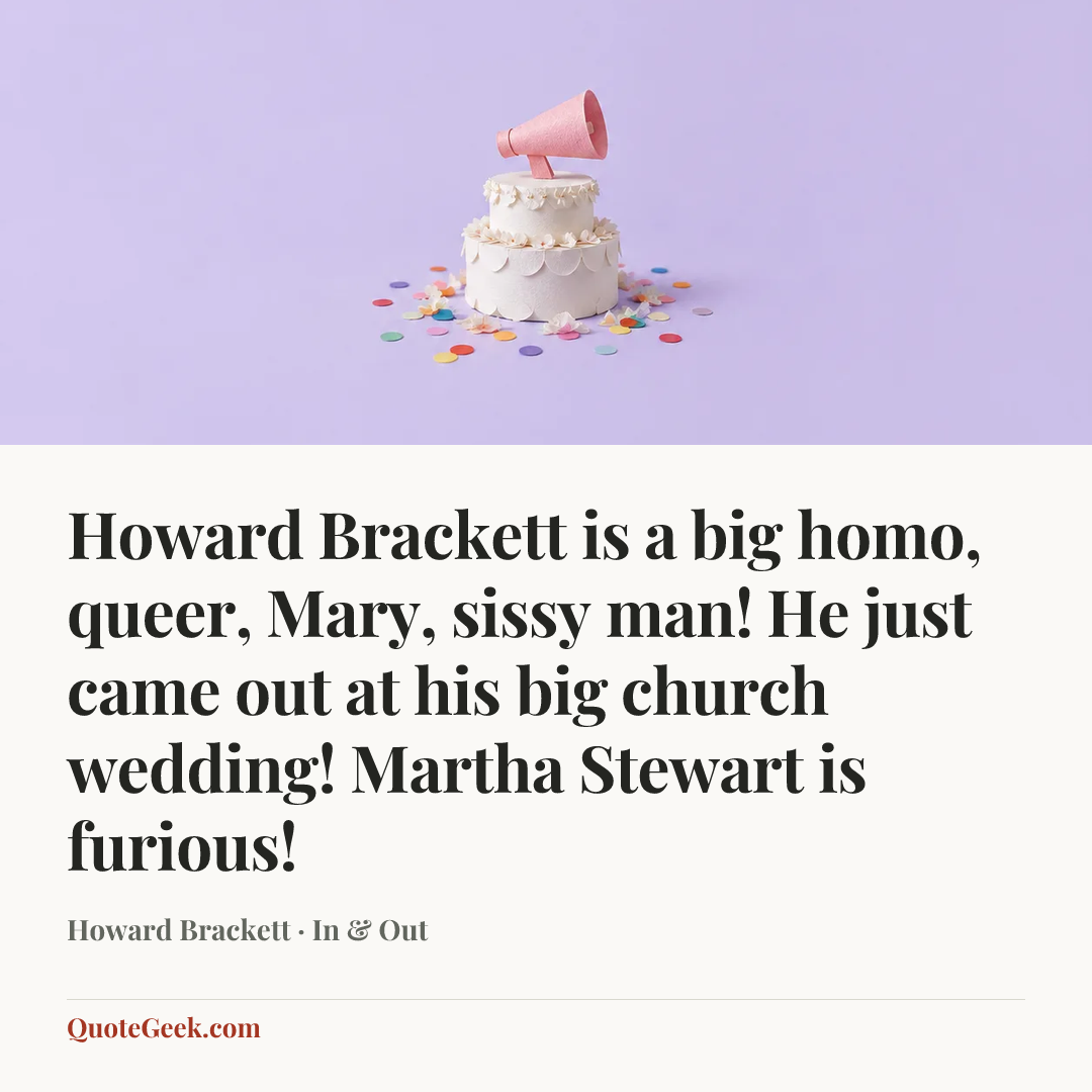 “Howard Brackett is a big homo, queer, Mary, sissy man! He just came out at his big church wedding! Martha Stewart is furious!” — Howard Brackett · In & Out. Illustrated QuoteGeek card.