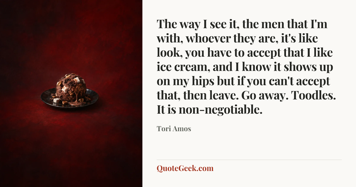 “The way I see it, the men that I'm with, whoever they are, it's like look, you have to accept that I like ice cream, and I know it shows up on my hips but if you can't accept that, then leave. Go away. Toodles. It is non-negotiable.” — Tori Amos. Illustrated QuoteGeek card.